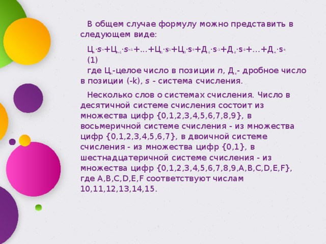 В общем случае формулу можно представить в следующем виде: Ц n · s n +Ц n-1 · s n-1 +...+Ц 1 · s 1 +Ц 0 ·s 0 +Д -1 ·s -1 +Д -2 ·s -2 +...+Д -k ·s -k (1) где Ц n -целое число в позиции  n , Д -k - дробное число в позиции (-k),  s  - система счисления. Несколько слов о системах счисления. Число в десятичной системе счисления состоит из множества цифр {0,1,2,3,4,5,6,7,8,9}, в восьмеричной системе счисления - из множества цифр {0,1,2,3,4,5,6,7}, в двоичной системе счисления - из множества цифр {0,1}, в шестнадцатеричной системе счисления - из множества цифр {0,1,2,3,4,5,6,7,8,9,A,B,C,D,E,F}, где A,B,C,D,E,F соответствуют числам 10,11,12,13,14,15. 