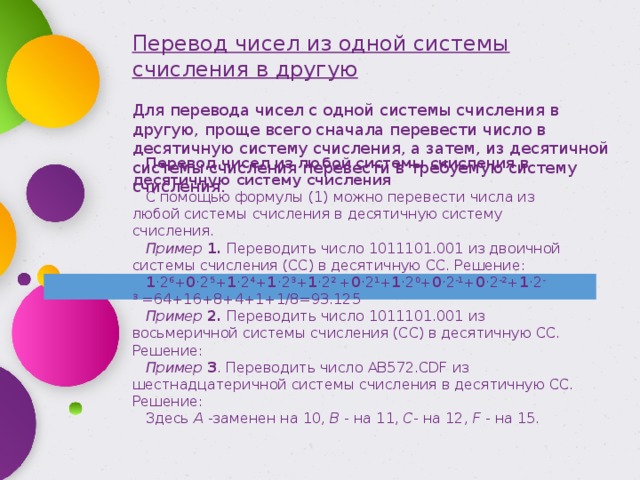 Перевод чисел из одной системы счисления в другую Для перевода чисел с одной системы счисления в другую, проще всего сначала перевести число в десятичную систему счисления, а затем, из десятичной системы счисления перевести в требуемую систему счисления. Перевод чисел из любой системы счисления в десятичную систему счисления С помощью формулы (1) можно перевести числа из любой системы счисления в десятичную систему счисления. Пример   1.   Переводить число 1011101.001 из двоичной системы счисления (СС) в десятичную СС. Решение: 1 ·2 6 + 0 ·2 5 + 1 ·2 4 + 1 ·2 3 + 1 ·2 2  + 0 ·2 1 + 1 ·2 0 + 0 ·2 -1 + 0 ·2 -2 + 1 ·2 -3  =64+16+8+4+1+1/8=93.125 Пример   2.   Переводить число 1011101.001 из восьмеричной системы счисления (СС) в десятичную СС. Решение: Пример   3 . Переводить число AB572.CDF из шестнадцатеричной системы счисления в десятичную СС. Решение: Здесь   A   -заменен на 10,   B   - на 11,   C - на 12,   F   - на 15. 