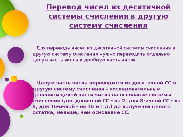 Перевод чисел из десятичной системы счисления в другую систему счисления Для перевода чисел из десятичной системы счисления в другую систему счисления нужно переводить отдельно целую часть числа и дробную часть числа.   Целую часть числа переводится из десятичной СС в другую систему счисления - последовательным делением целой части числа на основание системы счисления (для двоичной СС - на 2, для 8-ичной СС - на 8, для 16-ичной - на 16 и т.д.) до получения целого остатка, меньше, чем основание СС. 