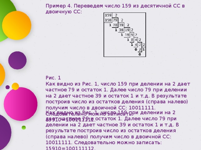 Пример 4. Переведем число 159 из десятичной СС в двоичную СС: Рис. 1 Как видно из Рис. 1, число 159 при делении на 2 дает частное 79 и остаток 1. Далее число 79 при делении на 2 дает частное 39 и остаток 1 и т.д. В результате построив число из остатков деления (справа налево) получим число в двоичной СС: 10011111. Следовательно можно записать: 15910=100111112. Как видно из Рис. 1, число 159 при делении на 2 дает частное 79 и остаток 1. Далее число 79 при делении на 2 дает частное 39 и остаток 1 и т.д. В результате построив число из остатков деления (справа налево) получим число в двоичной СС: 10011111. Следовательно можно записать: 15910=100111112. 