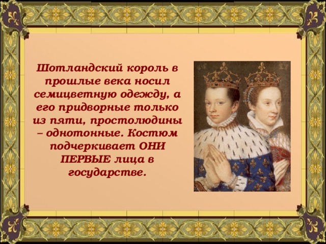 Шотландский король в прошлые века носил семицветную одежду, а его придворные только из пяти, простолюдины – однотонные. Костюм подчеркивает ОНИ ПЕРВЫЕ лица в государстве. 