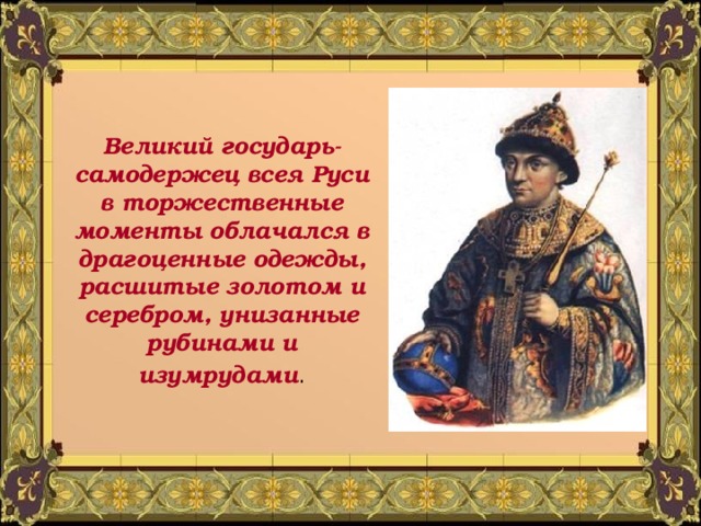 Великий государь- самодержец всея Руси в торжественные моменты облачался в драгоценные одежды, расшитые золотом и серебром, унизанные рубинами и изумрудами . 