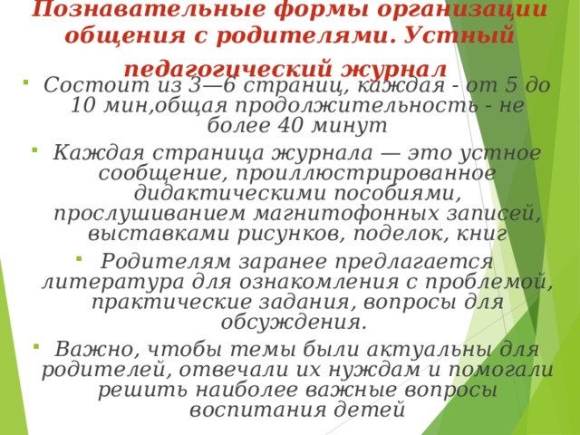 Познавательные формы организации общения с родителями.  Устный педагогический журнал  Состоит из 3—6 страниц, каждая - от 5 до 10 мин,общая продолжительность - не более 40 минут Каждая страница журнала — это устное сообщение, проиллюстрированное дидактическими пособиями, прослушиванием магнитофонных записей, выставками рисунков, поделок, книг Родителям заранее предлагается литература для ознакомления с проблемой, практические задания, вопросы для обсуждения. Важно, чтобы темы были актуальны для родителей, отвечали их нуждам и помогали решить наиболее важные вопросы воспитания детей 