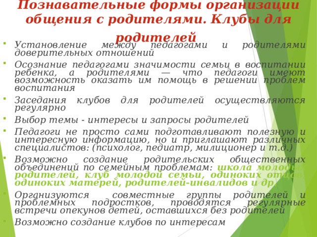 Познавательные формы организации общения с родителями.  Клубы для родителей  Установление между педагогами и родителями доверительных отношений Осознание педагогами значимости семьи в воспитании ребенка, а родителями — что педагоги имеют возможность оказать им помощь в решении проблем воспитания Заседания клубов для родителей осуществляются регулярно Выбор темы - интересы и запросы родителей Педагоги не просто сами подготавливают полезную и интересную информацию, но и приглашают различных специалистов: (психолог, педиатр, милиционер и т.д.) Возможно создание родительских общественных объединений по семейным проблемам: школа молодых родителей, клуб молодой семьи, одиноких отцов, одиноких матерей, родителей-инвалидов и др. Организуются совместные группы родителей и проблемных подростков, проводятся регулярные встречи опекунов детей, оставшихся без родителей Возможно создание клубов по интересам  