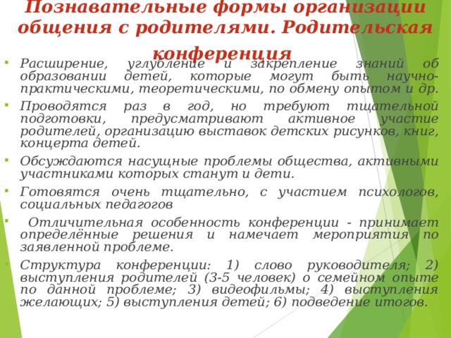 Познавательные формы организации общения с родителями.  Родительская конференция  Расширение, углубление и закрепление знаний об образовании детей, которые могут быть научно-практическими, теоретическими, по обмену опытом и др. Проводятся раз в год, но требуют тщательной подготовки, предусматривают активное участие родителей, организацию выставок детских рисунков, книг, концерта детей. Обсуждаются насущные проблемы общества, активными участниками которых станут и дети. Готовятся очень тщательно, с участием психологов, социальных педагогов  Отличительная особенность конференции - принимает определённые решения и намечает мероприятия по заявленной проблеме. Структура конференции: 1) слово руководителя; 2) выступления родителей (3-5 человек) о семейном опыте по данной проблеме; 3) видеофильмы; 4) выступления желающих; 5) выступления детей; 6) подведение итогов. 