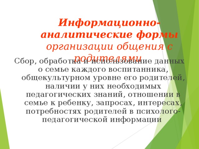 Информационно-аналитические формы организации общения с родителями  Сбор, обработка и использование данных о семье каждого воспитанника, общекультурном уровне его родителей, наличии у них необходимых педагогических знаний, отношении в семье к ребенку, запросах, интересах, потребностях родителей в психолого-педагогической информации 