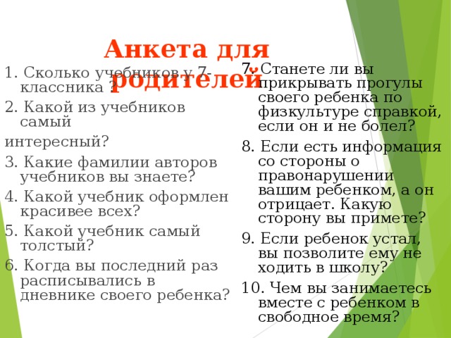 Анкета для родителей   7. Станете ли вы прикрывать прогулы своего ребенка по физкультуре справкой, если он и не болел? 8. Если есть информация со стороны о правонарушении вашим ребенком, а он отрицает. Какую сторону вы примете? 9. Если ребенок устал, вы позволите ему не ходить в школу? 10. Чем вы занимаетесь вместе с ребенком в свободное время? 1. Сколько учебников у 7-классника ? 2. Какой из учебников самый интересный? 3. Какие фамилии авторов учебников вы знаете? 4. Какой учебник оформлен красивее всех? 5. Какой учебник самый толстый? 6. Когда вы последний раз расписывались в дневнике своего ребенка? 