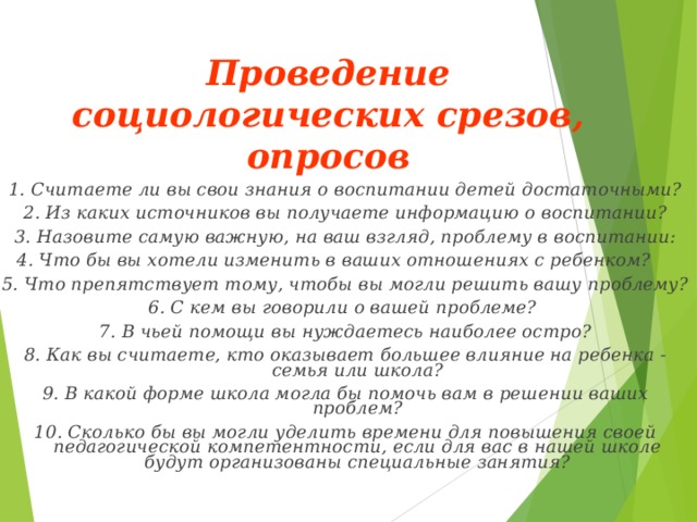 Проведение социологических срезов, опросов   1. Считаете ли вы свои знания о воспитании детей достаточными? 2. Из каких источников вы получаете информацию о воспитании? 3. Назовите самую важную, на ваш взгляд, проблему в воспитании: 4. Что бы вы хотели изменить в ваших отношениях с ребенком?  5. Что препятствует тому, чтобы вы могли решить вашу проблему? 6. С кем вы говорили о вашей проблеме? 7. В чьей помощи вы нуждаетесь наиболее остро? 8. Как вы считаете, кто оказывает большее влияние на ребенка - семья или школа? 9. В какой форме школа могла бы помочь вам в решении ваших проблем? 10. Сколько бы вы могли уделить времени для повышения своей педагогической компетентности, если для вас в нашей школе будут организованы специальные занятия? 