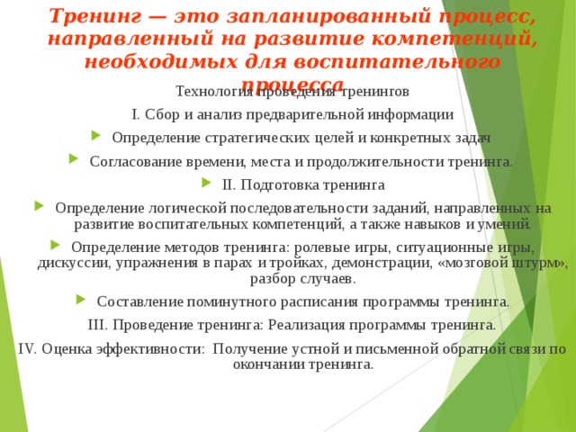 Тренинг — это запланированный процесс, направленный на развитие компетенций, необходимых для воспитательного процесса Технология проведения тренингов I. Сбор и анализ предварительной информации Определение стратегических целей и конкретных задач Согласование времени, места и продолжительности тренинга. II. Подготовка тренинга Определение логической последовательности заданий, направленных на развитие воспитательных компетенций, а также навыков и умений. Определение методов тренинга: ролевые игры, ситуационные игры, дискуссии, упражнения в парах и тройках, демонстрации, «мозговой штурм», разбор случаев. Составление поминутного расписания программы тренинга. III. Проведение тренинга: Реализация программы тренинга. IV. Оценка эффективности: Получение устной и письменной обратной связи по окончании тренинга. 
