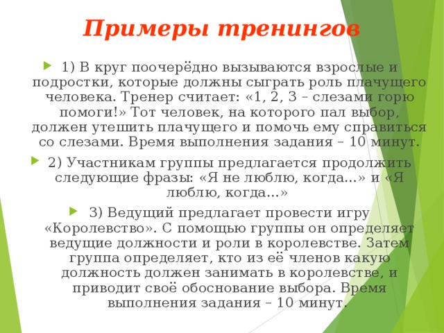 Примеры тренингов 1) В круг поочерёдно вызываются взрослые и подростки, которые должны сыграть роль плачущего человека. Тренер считает: «1, 2, 3 – слезами горю помоги!» Тот человек, на которого пал выбор, должен утешить плачущего и помочь ему справиться со слезами. Время выполнения задания – 10 минут. 2) Участникам группы предлагается продолжить следующие фразы: «Я не люблю, когда…» и «Я люблю, когда…» 3) Ведущий предлагает провести игру «Королевство». С помощью группы он определяет ведущие должности и роли в королевстве. Затем группа определяет, кто из её членов какую должность должен занимать в королевстве, и приводит своё обоснование выбора. Время выполнения задания – 10 минут. 