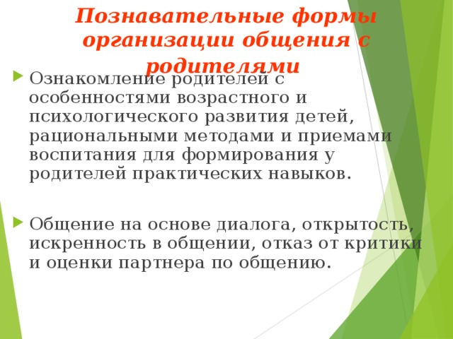 Познавательные формы организации общения с родителями  Ознакомление родителей с особенностями возрастного и психологического развития детей, рациональными методами и приемами воспитания для формирования у родителей практических навыков. Общение на основе диалога, открытость, искренность в общении, отказ от критики и оценки партнера по общению. 