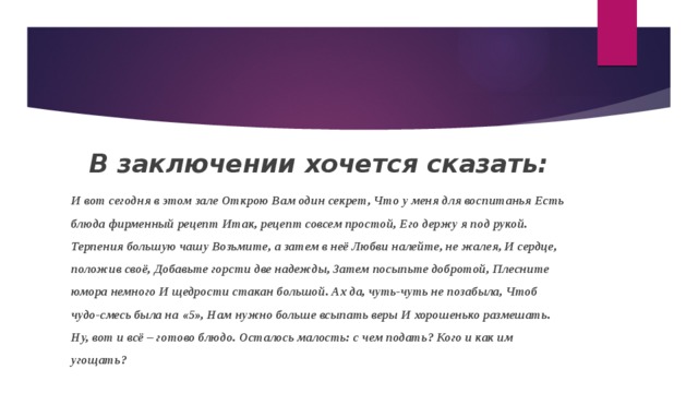 В заключении хочется сказать: И вот сегодня в этом зале Открою Вам один секрет, Что у меня для воспитанья Есть блюда фирменный рецепт Итак, рецепт совсем простой, Его держу я под рукой. Терпения большую чашу Возьмите, а затем в неё Любви налейте, не жалея, И сердце, положив своё, Добавьте горсти две надежды, Затем посыпьте добротой, Плесните юмора немного И щедрости стакан большой. Ах да, чуть-чуть не позабыла, Чтоб чудо-смесь была на «5», Нам нужно больше всыпать веры И хорошенько размешать. Ну, вот и всё – готово блюдо. Осталось малость: с чем подать? Кого и как им угощать? 