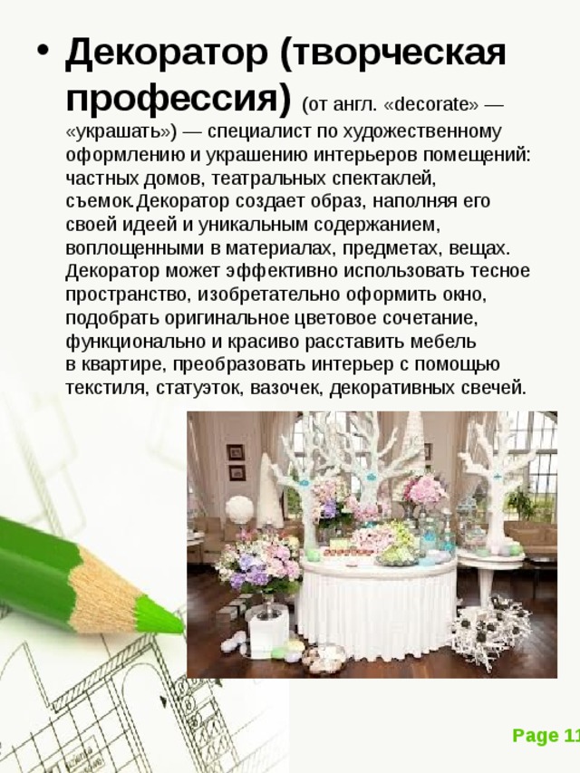 Декоратор (творческая профессия)   (от англ. «decorate» — «украшать») — специалист по художественному оформлению и украшению интерьеров помещений: частных домов, театральных спектаклей, съемок.Декоратор создает образ, наполняя его своей идеей и уникальным содержанием, воплощенными в материалах, предметах, вещах. Декоратор может эффективно использовать тесное пространство, изобретательно оформить окно, подобрать оригинальное цветовое сочетание, функционально и красиво расставить мебель в квартире, преобразовать интерьер с помощью текстиля, статуэток, вазочек, декоративных свечей.   