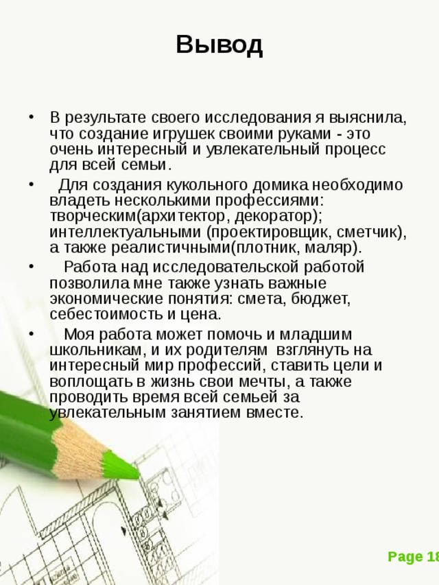 Вывод В результате своего исследования я выяснила, что создание игрушек своими руками - это очень интересный и увлекательный процесс для всей семьи.  Для создания кукольного домика необходимо владеть несколькими профессиями: творческим(архитектор, декоратор); интеллектуальными (проектировщик, сметчик), а также реалистичными(плотник, маляр).  Работа над исследовательской работой позволила мне также узнать важные экономические понятия: смета, бюджет, себестоимость и цена.  Моя работа может помочь и младшим школьникам, и их родителям взглянуть на интересный мир профессий, ставить цели и воплощать в жизнь свои мечты, а также проводить время всей семьей за увлекательным занятием вместе. 