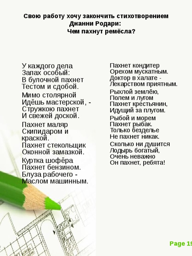 Свою работу хочу закончить стихотворением Джанни Родари:    Чем пахнут ремёсла?    У каждого дела  Запах особый:  В булочной пахнет  Тестом и сдобой.  Мимо столярной  Идёшь мастерской, -  Стружкою пахнет  И свежей доской.  Пахнет маляр  Скипидаром и краской.  Пахнет стекольщик  Оконной замазкой.  Куртка шофёра  Пахнет бензином.  Блуза рабочего -  Маслом машинным.  Пахнет кондитер  Орехом мускатным.  Доктор в халате -  Лекарством приятным.  Рыхлой землёю,  Полем и лугом  Пахнет крестьянин,  Идущий за плугом.  Рыбой и морем  Пахнет рыбак.  Только безделье  Не пахнет никак.  Сколько ни душится  Лодырь богатый,  Очень неважно  Он пахнет, ребята! 