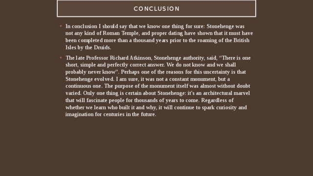 Conclusion In conclusion I should say that we know one thing for sure: Stonehenge was not any kind of Roman Temple, and proper dating have shown that it must have been completed more than a thousand years prior to the roaming of the British Isles by the Druids.  The late Professor Richard Atkinson, Stonehenge authority, said, “There is one short, simple and perfectly correct answer. We do not know and we shall probably never know”. Perhaps one of the reasons for this uncertainty is that Stonehenge evolved. I am sure, it was not a constant monument, but a continuous one. The purpose of the monument itself was almost without doubt varied. Only one thing is certain about Stonehenge: it's an architectural marvel that will fascinate people for thousands of years to come. Regardless of whether we learn who built it and why, it will continue to spark curiosity and imagination for centuries in the future. 