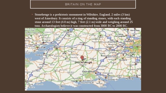 Britain on the map Stonehenge is a prehistoric monument in Wiltshire, England, 2 miles (3 km) west of Amesbury. It consists of a ring of standing stones, with each standing stone around 13 feet (4.0 m) high, 7 feet (2.1 m) wide and weighing around 25 tons. Archaeologists believe it was constructed from 3000 BC to 2000 BC. 