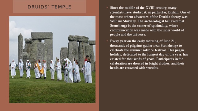 Druids’ Temple Since the middle of the XVIII century, many scientists have studied it, in particular, Britain. One of the most ardent advocates of the Druidic theory was William Stukeley. The archaeologist believed that Stonehenge is the center of spirituality, where communication was made with the inner world of people and the universe.  Every year on the early morning of June 21, thousands of pilgrims gather near Stonehenge to celebrate the summer solstice festival. This pagan holiday, dedicated to the longest day of the year, has existed for thousands of years. Participants in the celebration are dressed in bright clothes, and their heads are crowned with wreaths. 