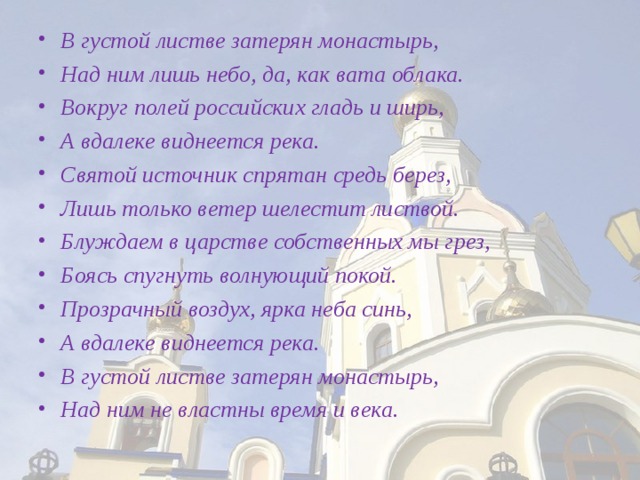 В густой листве затерян монастырь, Над ним лишь небо, да, как вата облака. Вокруг полей российских гладь и ширь, А вдалеке виднеется река. Святой источник спрятан средь берез, Лишь только ветер шелестит листвой. Блуждаем в царстве собственных мы грез, Боясь спугнуть волнующий покой. Прозрачный воздух, ярка неба синь, А вдалеке виднеется река. В густой листве затерян монастырь, Над ним не властны время и века.