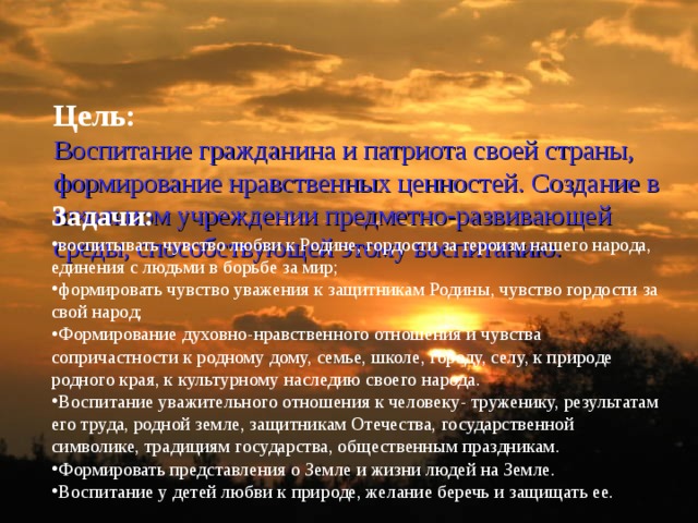 Цель:  Воспитание гражданина и патриота своей страны, формирование нравственных ценностей. Создание в школьном учреждении предметно-развивающей среды, способствующей этому воспитанию.    Задачи: воспитывать чувство любви к Родине, гордости за героизм нашего народа, единения с людьми в борьбе за мир; формировать чувство уважения к защитникам Родины, чувство гордости за свой народ; Формирование духовно-нравственного отношения и чувства сопричастности к родному дому, семье, школе, городу, селу, к природе родного края, к культурному наследию своего народа. Воспитание уважительного отношения к человеку- труженику, результатам его труда, родной земле, защитникам Отечества, государственной символике, традициям государства, общественным праздникам. Формировать представления о Земле и жизни людей на Земле. Воспитание у детей любви к природе, желание беречь и защищать ее. 