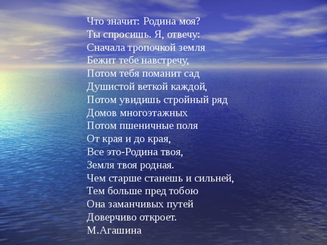 Что значит: Родина моя? Ты спросишь. Я, отвечу: Сначала тропочкой земля Бежит тебе навстречу, Потом тебя поманит сад Душистой веткой каждой, Потом увидишь стройный ряд Домов многоэтажных Потом пшеничные поля От края и до края, Все это-Родина твоя, Земля твоя родная. Чем старше станешь и сильней, Тем больше пред тобою Она заманчивых путей Доверчиво откроет. М.Агашина 