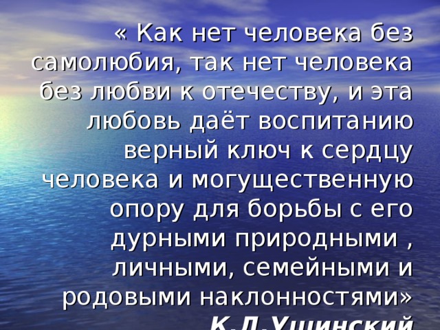 « Как нет человека без самолюбия, так нет человека без любви к отечеству, и эта любовь даёт воспитанию верный ключ к сердцу человека и могущественную опору для борьбы с его дурными природными , личными, семейными и родовыми наклонностями»  К.Д.Ушинский 