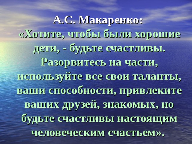 А.С. Макаренко:  «Хотите, чтобы были хорошие дети, - будьте счастливы. Разорвитесь на части, используйте все свои таланты, ваши способности, привлеките ваших друзей, знакомых, но будьте счастливы настоящим человеческим счастьем».   