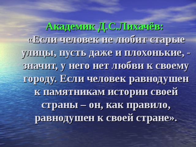 Академик Д.С.Лихачёв:  «Если человек не любит старые улицы, пусть даже и плохонькие, - значит, у него нет любви к своему городу. Если человек равнодушен к памятникам истории своей страны – он, как правило, равнодушен к своей стране».   