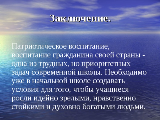 Заключение. Патриотическое воспитание, воспитание гражданина своей страны - одна из трудных, но приоритетных задач современной школы. Необходимо уже в начальной школе создавать условия для того, чтобы учащиеся росли идейно зрелыми, нравственно стойкими и духовно богатыми людьми. 