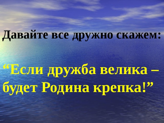 Давайте все дружно скажем:  “ Если дружба велика – будет Родина крепка!” 
