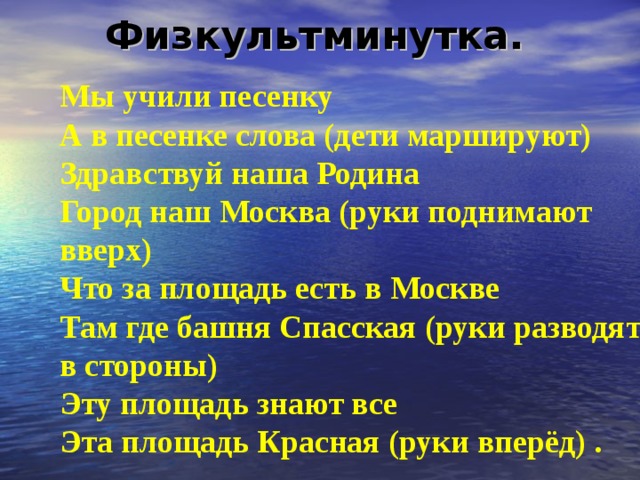Физкультминутка.    Мы учили песенку  А в песенке слова (дети маршируют)   Здравствуй наша Родина  Город наш Москва (руки поднимают вверх)   Что за площадь есть в Москве  Там где башня Спасская (руки разводят в стороны)   Эту площадь знают все  Эта площадь Красная (руки вперёд) . 