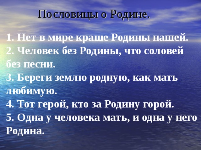 Пословицы о Родине.   1. Нет в мире краше Родины нашей.   2. Человек без Родины, что соловей без песни.   3. Береги землю родную, как мать любимую.   4. Тот герой, кто за Родину горой.   5. Одна у человека мать, и одна у него Родина.  