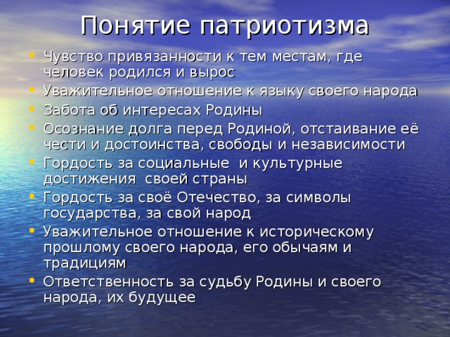 Понятие патриотизма Чувство привязанности к тем местам, где человек родился и вырос Уважительное отношение к языку своего народа Забота об интересах Родины Осознание долга перед Родиной, отстаивание её чести и достоинства, свободы и независимости Гордость за социальные и культурные достижения своей страны Гордость за своё Отечество, за символы государства, за свой народ Уважительное отношение к историческому прошлому своего народа, его обычаям и традициям Ответственность за судьбу Родины и своего народа, их будущее 
