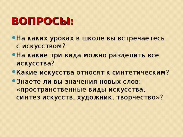 ВОПРОСЫ: На каких уроках в школе вы встречаетесь с искусством? На какие три вида можно разделить все искусства? Какие искусства относят к синтетическим? Знаете ли вы значения новых слов: «пространственные виды искусства, синтез искусств, художник, творчество»? 
