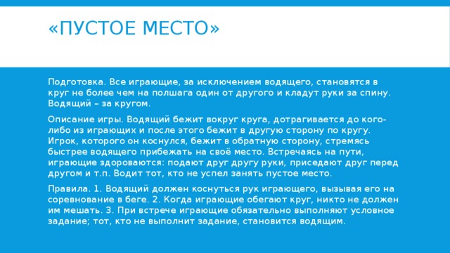 «Пустое место»   Подготовка. Все играющие, за исключением водящего, становятся в круг не более чем на полшага один от другого и кладут руки за спину. Водящий – за кругом. Описание игры. Водящий бежит вокруг круга, дотрагивается до кого-либо из играющих и после этого бежит в другую сторону по кругу. Игрок, которого он коснулся, бежит в обратную сторону, стремясь быстрее водящего прибежать на своё место. Встречаясь на пути, играющие здороваются: подают друг другу руки, приседают друг перед другом и т.п. Водит тот, кто не успел занять пустое место. Правила. 1. Водящий должен коснуться рук играющего, вызывая его на соревнование в беге. 2. Когда играющие обегают круг, никто не должен им мешать. 3. При встрече играющие обязательно выполняют условное задание; тот, кто не выполнит задание, становится водящим. 