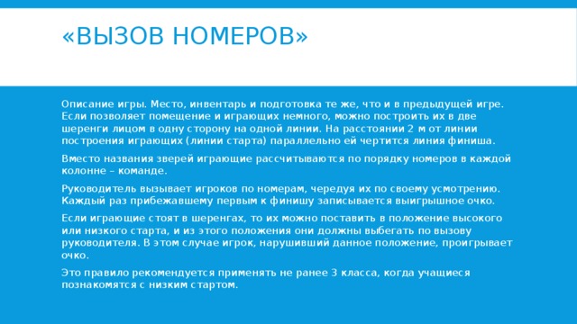 «Вызов номеров»   Описание игры. Место, инвентарь и подготовка те же, что и в предыдущей игре. Если позволяет помещение и играющих немного, можно построить их в две шеренги лицом в одну сторону на одной линии. На расстоянии 2 м от линии построения играющих (линии старта) параллельно ей чертится линия финиша. Вместо названия зверей играющие рассчитываются по порядку номеров в каждой колонне – команде. Руководитель вызывает игроков по номерам, чередуя их по своему усмотрению. Каждый раз прибежавшему первым к финишу записывается выигрышное очко. Если играющие стоят в шеренгах, то их можно поставить в положение высокого или низкого старта, и из этого положения они должны выбегать по вызову руководителя. В этом случае игрок, нарушивший данное положение, проигрывает очко. Это правило рекомендуется применять не ранее 3 класса, когда учащиеся познакомятся с низким стартом. 