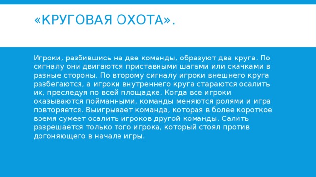 «Круговая охота».   Игроки, разбившись на две команды, образуют два круга. По сигналу они двигаются приставными шагами или скачками в разные стороны. По второму сигналу игроки внешнего круга разбегаются, а игроки внутреннего круга стараются осалить их, преследуя по всей площадке. Когда все игроки оказываются пойманными, команды меняются ролями и игра повторяется. Выигрывает команда, которая в более короткое время сумеет осалить игроков другой команды. Салить разрешается только того игрока, который стоял против догоняющего в начале игры. 