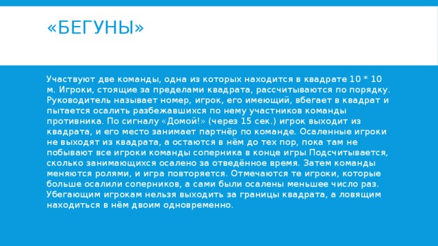 «Бегуны»   Участвуют две команды, одна из которых находится в квадрате 10 * 10 м. Игроки, стоящие за пределами квадрата, рассчитываются по порядку. Руководитель называет номер, игрок, его имеющий, вбегает в квадрат и пытается осалить разбежавшихся по нему участников команды противника. По сигналу «Домой!» (через 15 сек.) игрок выходит из квадрата, и его место занимает партнёр по команде. Осаленные игроки не выходят из квадрата, а остаются в нём до тех пор, пока там не побывают все игроки команды соперника в конце игры Подсчитывается, сколько занимающихся осалено за отведённое время. Затем команды меняются ролями, и игра повторяется. Отмечаются те игроки, которые больше осалили соперников, а сами были осалены меньшее число раз. Убегающим игрокам нельзя выходить за границы квадрата, а ловящим находиться в нём двоим одновременно. 