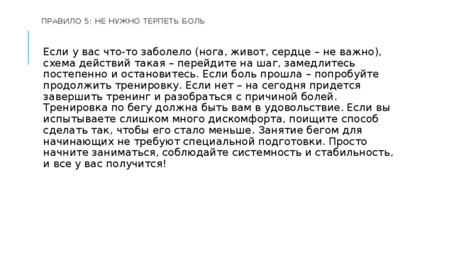  Правило 5: не нужно терпеть боль    Если у вас что-то заболело (нога, живот, сердце – не важно), схема действий такая – перейдите на шаг, замедлитесь постепенно и остановитесь. Если боль прошла – попробуйте продолжить тренировку. Если нет – на сегодня придется завершить тренинг и разобраться с причиной болей. Тренировка по бегу должна быть вам в удовольствие. Если вы испытываете слишком много дискомфорта, поищите способ сделать так, чтобы его стало меньше. Занятие бегом для начинающих не требуют специальной подготовки. Просто начните заниматься, соблюдайте системность и стабильность, и все у вас получится! 