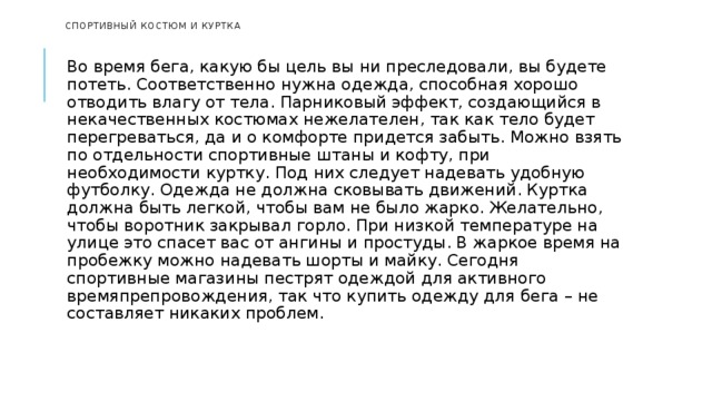   Спортивный костюм и куртка    Во время бега, какую бы цель вы ни преследовали, вы будете потеть. Соответственно нужна одежда, способная хорошо отводить влагу от тела. Парниковый эффект, создающийся в некачественных костюмах нежелателен, так как тело будет перегреваться, да и о комфорте придется забыть. Можно взять по отдельности спортивные штаны и кофту, при необходимости куртку. Под них следует надевать удобную футболку. Одежда не должна сковывать движений. Куртка должна быть легкой, чтобы вам не было жарко. Желательно, чтобы воротник закрывал горло. При низкой температуре на улице это спасет вас от ангины и простуды. В жаркое время на пробежку можно надевать шорты и майку. Сегодня спортивные магазины пестрят одеждой для активного времяпрепровождения, так что купить одежду для бега – не составляет никаких проблем. 