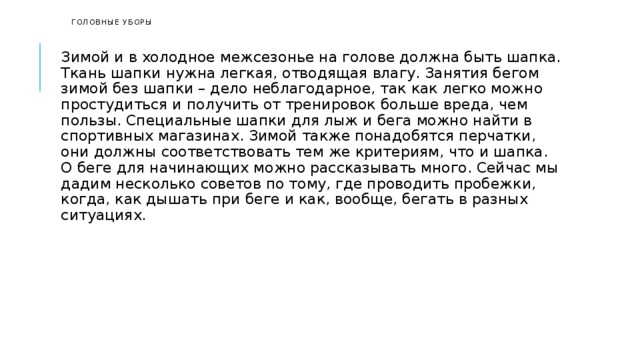   Головные уборы    Зимой и в холодное межсезонье на голове должна быть шапка. Ткань шапки нужна легкая, отводящая влагу. Занятия бегом зимой без шапки – дело неблагодарное, так как легко можно простудиться и получить от тренировок больше вреда, чем пользы. Специальные шапки для лыж и бега можно найти в спортивных магазинах. Зимой также понадобятся перчатки, они должны соответствовать тем же критериям, что и шапка. О беге для начинающих можно рассказывать много. Сейчас мы дадим несколько советов по тому, где проводить пробежки, когда, как дышать при беге и как, вообще, бегать в разных ситуациях. 