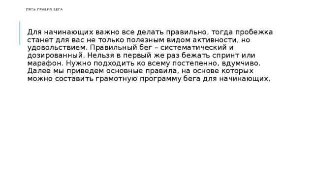   Пять правил бега    Для начинающих важно все делать правильно, тогда пробежка станет для вас не только полезным видом активности, но удовольствием. Правильный бег – систематический и дозированный. Нельзя в первый же раз бежать спринт или марафон. Нужно подходить ко всему постепенно, вдумчиво. Далее мы приведем основные правила, на основе которых можно составить грамотную программу бега для начинающих. 