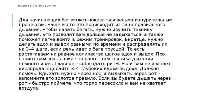   Правило 2: техника дыхания    Для начинающих бег может показаться весьма изнурительным процессом. Чаще всего это происходит из-за неправильного дыхания. Чтобы начать бегать, нужно изучить технику дыхания. Это позволит вам дольше не задыхаться, а также поможет легче войти в режим тренировок. Вкратце, нужно делать вдох и выдох равными по времени и распределять их на 3–4 шага, если речь идет о беге трусцой. То есть растягиваем на равное количество шагов вдох и выдох. Про спринт вам знать пока что рано – там техника дыхания немного иная. Главное – соблюдать ритм. Если вам не хватает кислорода, сделайте 3–4 глубоких вдоха-выдоха. Должно помочь. Вдыхать нужно через нос, а выдыхать через рот – запомните это золотое правило. Если вы будете дышать через рот – быстро поймете, что горло пересохло и вам не хватает воздуха. 