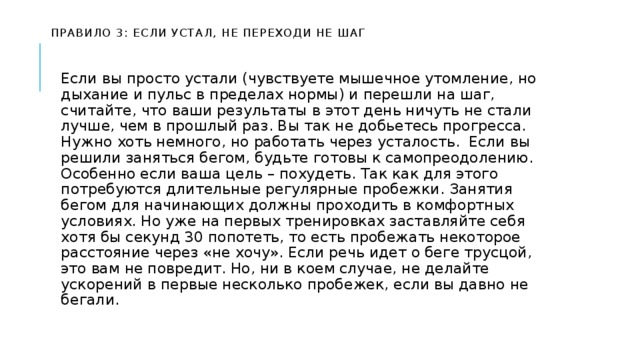   Правило 3: если устал, не переходи не шаг    Если вы просто устали (чувствуете мышечное утомление, но дыхание и пульс в пределах нормы) и перешли на шаг, считайте, что ваши результаты в этот день ничуть не стали лучше, чем в прошлый раз. Вы так не добьетесь прогресса. Нужно хоть немного, но работать через усталость. Если вы решили заняться бегом, будьте готовы к самопреодолению. Особенно если ваша цель – похудеть. Так как для этого потребуются длительные регулярные пробежки. Занятия бегом для начинающих должны проходить в комфортных условиях. Но уже на первых тренировках заставляйте себя хотя бы секунд 30 попотеть, то есть пробежать некоторое расстояние через «не хочу». Если речь идет о беге трусцой, это вам не повредит. Но, ни в коем случае, не делайте ускорений в первые несколько пробежек, если вы давно не бегали. 