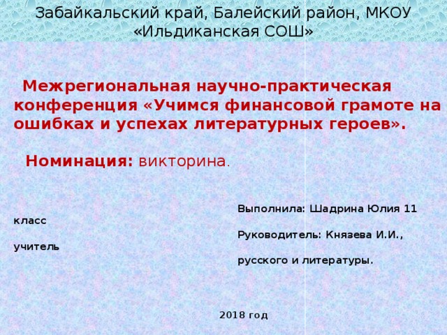 Забайкальский край, Балейский район, МКОУ «Ильдиканская СОШ»  Межрегиональная научно-практическая конференция «Учимся финансовой грамоте на ошибках и успехах литературных героев».   Номинация: викторина .  Выполнила: Шадрина Юлия 11 класс  Руководитель: Князева И.И., учитель  русского и литературы.  2018 год 