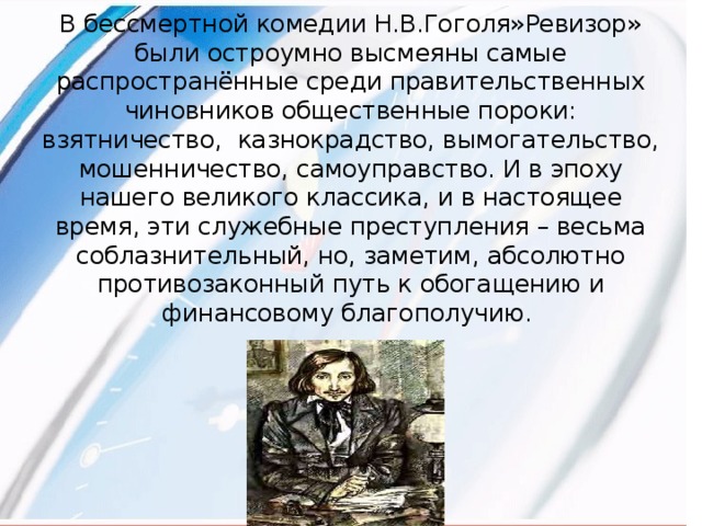 В бессмертной комедии Н.В.Гоголя»Ревизор» были остроумно высмеяны самые распространённые среди правительственных чиновников общественные пороки: взятничество, казнокрадство, вымогательство, мошенничество, самоуправство. И в эпоху нашего великого классика, и в настоящее время, эти служебные преступления – весьма соблазнительный, но, заметим, абсолютно противозаконный путь к обогащению и финансовому благополучию.  