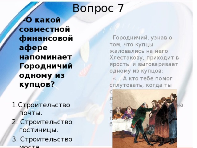 Вопрос 7  Городничий, узнав о том, что купцы жаловались на него Хлестакову, приходит в ярость и выговаривает одному из купцов:  «… А кто тебе помог сплутовать, когда ты строил мост и написал дерева на двадцать тысяч, тогда как его и на сто рублей не было. Я помог тебе, козлиная борода!...»  -О какой совместной финансовой афере напоминает Городничий одному из купцов?  1.Строительство почты. 2. Строительство гостиницы. 3. Строительство моста. 4. Строительство больницы. 