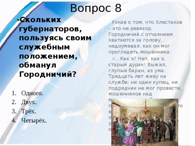 Вопрос 8   Узнав о том, что Хлестаков – это не ревизор, Городничий с отчаянием хватается за голову, недоумевая, как он мог проглядеть мошенника:  «…Как я? Нет, как я, старый дурак! Выжил, глупый баран, из ума. Тридцать лет живу на службе; ни один купец, ни подрядчик не мог провести, мошенников над мошенниками обманывал, пройдох и плутов таких, что весь свет готовы обворовать, поддевая на уду. Трёх губернаторов обманул!...»   -Скольких губернаторов, пользуясь своим служебным положением, обманул Городничий? Одного. Двух. Трёх. Четырёх.  