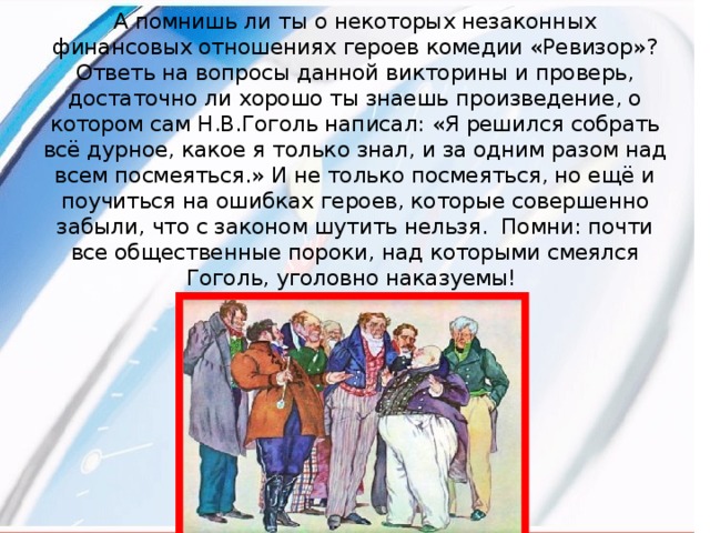 А помнишь ли ты о некоторых незаконных финансовых отношениях героев комедии «Ревизор»? Ответь на вопросы данной викторины и проверь, достаточно ли хорошо ты знаешь произведение, о котором сам Н.В.Гоголь написал: «Я решился собрать всё дурное, какое я только знал, и за одним разом над всем посмеяться.» И не только посмеяться, но ещё и поучиться на ошибках героев, которые совершенно забыли, что с законом шутить нельзя. Помни: почти все общественные пороки, над которыми смеялся Гоголь, уголовно наказуемы!   
