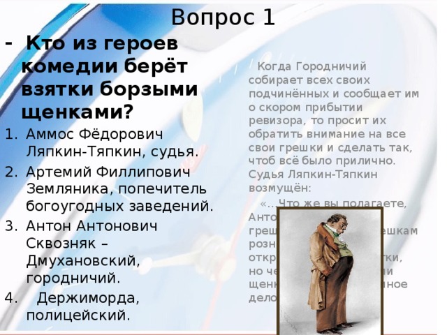 Вопрос 1 - Кто из героев комедии берёт взятки борзыми щенками?  Когда Городничий собирает всех своих подчинённых и сообщает им о скором прибытии ревизора, то просит их обратить внимание на все свои грешки и сделать так, чтоб всё было прилично. Судья Ляпкин-Тяпкин возмущён: Аммос Фёдорович Ляпкин-Тяпкин, судья. Артемий Филлипович Земляника, попечитель богоугодных заведений.  «…Что же вы полагаете, Антон Антонович, грешками? Грешки грешкам рознь. Я говорю всем открыто, что беру взятки, но чем взятки? Борзыми щенками. Это совсем иное дело…» Антон Антонович Сквозняк –Дмухановский, городничий. 4. Держиморда, полицейский. 